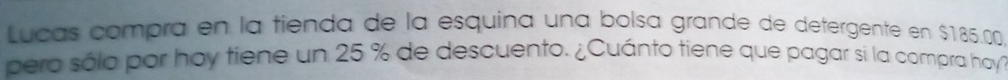 Lucas compra en la tienda de la esquina una bolsa grande de detergente en $185.0
pero sólo por hoy tiene un 25 % de descuento. ¿Cuánto tiene que pagar sí la compra hoy