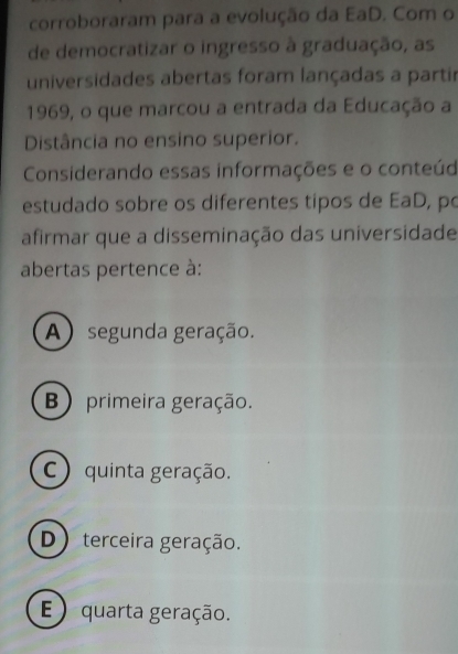 corroboraram para a evolução da EaD. Com o
de democratizar o ingresso à graduação, as
universidades abertas foram lançadas a partir
1969, o que marcou a entrada da Educação a
Distância no ensino superior.
Considerando essas informações e o conteúd
estudado sobre os diferentes tipos de EaD, po
afirmar que a disseminação das universidade
abertas pertence à:
A) segunda geração.
B) primeira geração.
C ) quinta geração.
D) terceira geração.
E ) quarta geração.