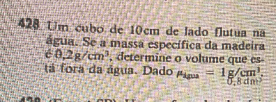 428 Um cubo de 10cm de lado flutua na 
água. Se a massa específica da madeira 
e 0,2g/cm^3 , determine o volume que es- 
tá fora da água. Dado mu _igua=1g/cm^3.
0,8dm^2