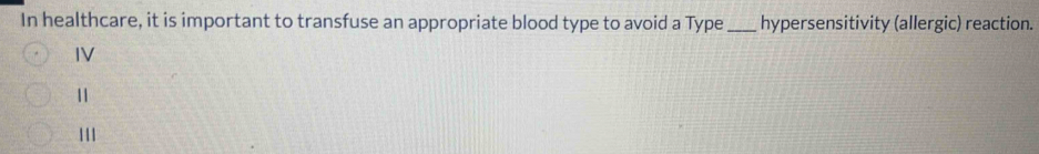 In healthcare, it is important to transfuse an appropriate blood type to avoid a Type_ hypersensitivity (allergic) reaction.
IV
11
111