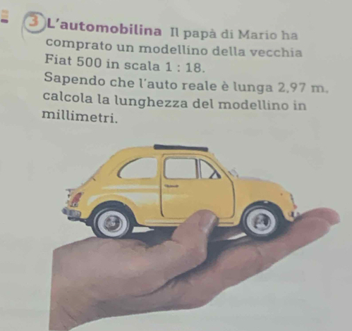 L'automobilina Il papà di Mario ha 
comprato un modellino della vecchia 
Fiat 500 in scala 1:18. 
Sapendo che l'auto reale è lunga 2,97 m. 
calcola la lunghezza del modellino in 
millimetri.