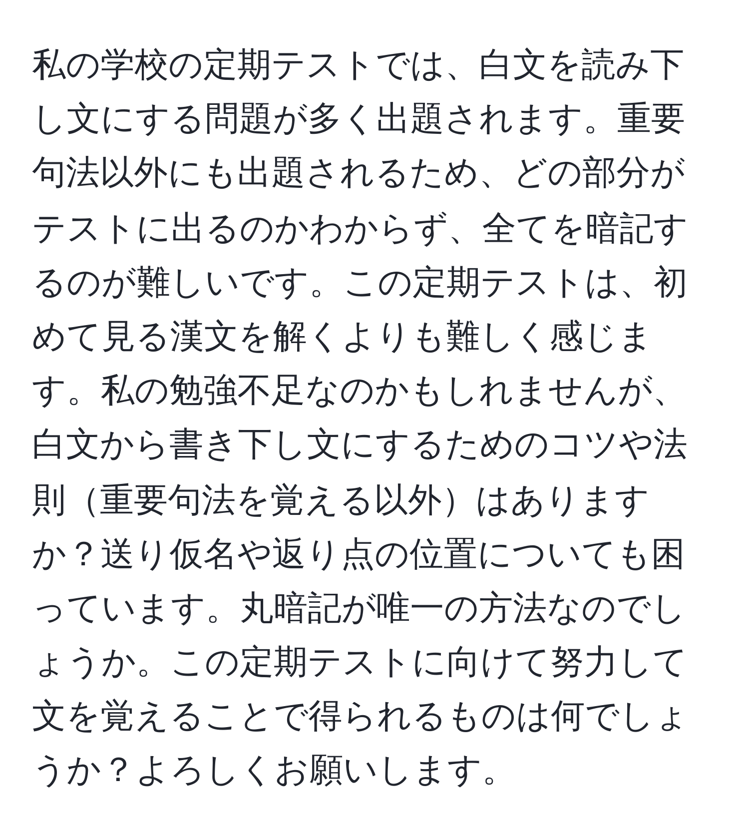 私の学校の定期テストでは、白文を読み下し文にする問題が多く出題されます。重要句法以外にも出題されるため、どの部分がテストに出るのかわからず、全てを暗記するのが難しいです。この定期テストは、初めて見る漢文を解くよりも難しく感じます。私の勉強不足なのかもしれませんが、白文から書き下し文にするためのコツや法則重要句法を覚える以外はありますか？送り仮名や返り点の位置についても困っています。丸暗記が唯一の方法なのでしょうか。この定期テストに向けて努力して文を覚えることで得られるものは何でしょうか？よろしくお願いします。