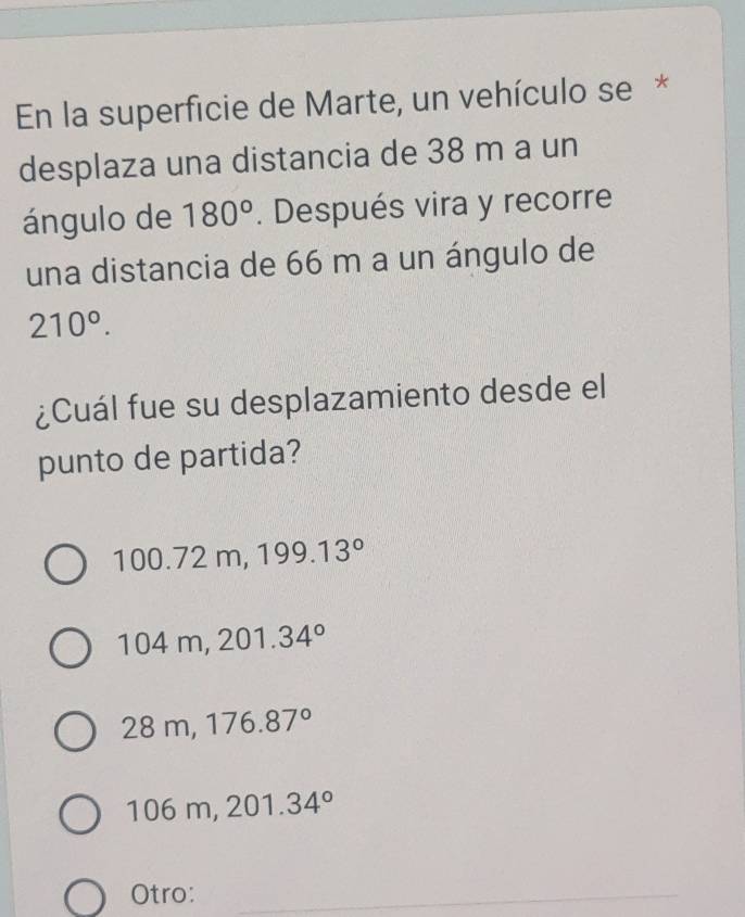 En la superficie de Marte, un vehículo se*
desplaza una distancia de 38 m a un
ángulo de 180°. Después vira y recorre
una distancia de 66 m a un ángulo de
210°. 
¿Cuál fue su desplazamiento desde el
punto de partida?
100.72m, 199.13°
104m, 201.34°
28m, 176.87°
06m, 201.34°
Otro: