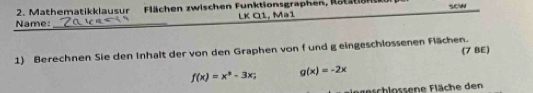 Mathematikklausur Flächen zwischen Funktionsgraphen, Rotation
Name:_ LK Q1, Ma1 scw
1) Berechnen Sie den Inhalt der von den Graphen von f und g eingeschlossenen Flächen. (7 BE)
f(x)=x^3-3x; g(x)=-2x
Fgeschlossene Fläche den