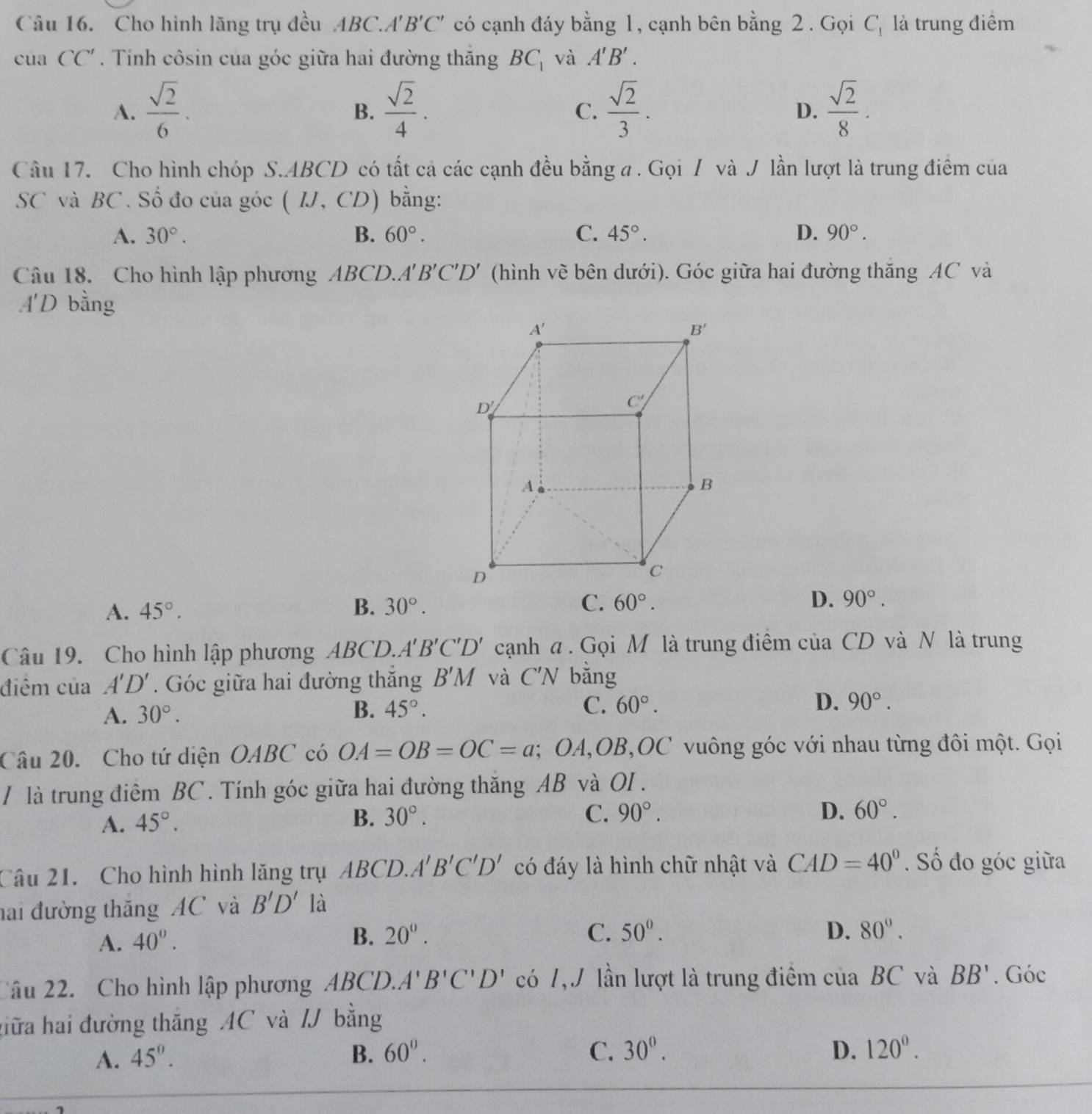 Cho hình lãng trụ đều ABC.A'' B'C' có cạnh đáy bằng 1, cạnh bên bằng 2 . Gọi C_1 là trung điểm
cua CC'. Tinh côsin của góc giữa hai đường thăng BC_1 và A'B'.
A.  sqrt(2)/6 .  sqrt(2)/4 .  sqrt(2)/3 .  sqrt(2)/8 .
B.
C.
D.
Câu 17. Cho hình chóp S.ABCD có tất cả các cạnh đều bằng a . Gọi / và J lần lượt là trung điêm của
SC và BC. Số đo của góc ( IJ, CD) bằng:
A. 30°. B. 60°. C. 45°. D. 90°.
Câu 18. Cho hình lập phương ABCD.. B'C'D' (hình về bên dưới). Góc giữa hai đường thăng AC và
4 'D bằng
A. 45°. B. 30°. C. 60°. D. 90°.
Câu 19. Cho hình lập phương ABCD. A'B'C'D' cạnh a . Gọi M là trung điểm ciaCD và N là trung
điểm của A'D'. Góc giữa hai đường thắng B'M và C'N bằng
A. 30°. B. 45°. C. 60°.
D. 90°.
Câu 20. Cho tứ diện OABC có OA=OB=OC=a;;OA,OB,0 JC * v uông góc với nhau từng đôi một. Gọi
/ là trung điêm BC . Tính góc giữa hai đường thăng AB và OI .
A. 45°.
B. 30°. C. 90°. D. 60°.
Câu 21. Cho hình hình lăng trụ ABCD.A'B'C'D' có đáy là hình chữ nhật và CAD=40°. Số đo góc giữa
hai đường thăng AC và B'D' là
A. 40°.
B. 20^0. C. 50°. D. 80°.
âu 22. Cho hình lập phương ABCD.A''' B'C'D' có 7,J lần lượt là trung điểm của BC và BB'. Góc
hữa hai đường thăng AC và / bằng
A. 45°. B. 60°. C. 30°. D. 120°.