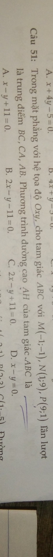 x+4y-5=0. 4x+y-5=0. 
Câu 51: Trong mặt phẳng với hệ tọa độ Oxy, cho tam giác ABC với M(-1;-1), N(1;9), P(9;1) lần lượt
là trung điểm BC, CA, AB. Phương trình đường cao AH của tam giác . ABC là_
A. x-y+11=0.
B. 2x-y-11=0. C. 2x-y+11=0. D. x-y=0.
n(2.2)C(1.5) uràng