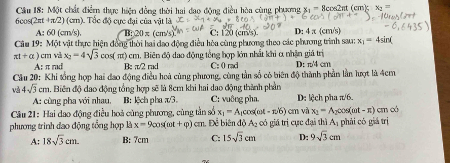 Một chất điểm thực hiện đồng thời hai dao động điều hòa cùng phương x_1=8cos 2π t(cm) x_2=
6cos (2π t+π /2)(cm). Tốc độ cực đại của vật là
A: 60 (cm/s). B: 20π (cm/s). C: 120(cm/s) D: 4π (cm/s)
Câu 19: Một vật thực hiện đồng thời hai dao động điều hòa cùng phương theo các phương trình sau: x_1=4sin (
π t+alpha ) cm và x_2=4sqrt(3)cos (π t)cm h. Biên độ dao động tổng hợp lớn nhất khi α nhận giá trị
A: π rad B: π /2 rad C: 0 rad D: π /4cm
Câu 20: Khi tổng hợp hai dao động điều hoà cùng phương, cùng tần số có biên độ thành phần lần lượt là 4cm
và 4sqrt(3)cm. Biên độ dao động tổng hợp sẽ là 8cm khi hai dao động thành phần
A: cùng pha với nhau. B: lệch pha π/3. C: vuông pha. D: lệch pha π/6.
Câu 21: Hai dao động điều hoà cùng phương, cùng tần số x_1=A_1cos (omega t-π /6)cm và x_2=A_2cos (omega t-π )cm có
phương trình dao động tổng hợp là x=9cos (omega t+varphi )cm 1. Để biên độ A_2 có giá trị cực đại thì A_1 phải có giá trị
A: 18sqrt(3)cm. B: 7cm C: 15sqrt(3)cm D: 9sqrt(3)cm