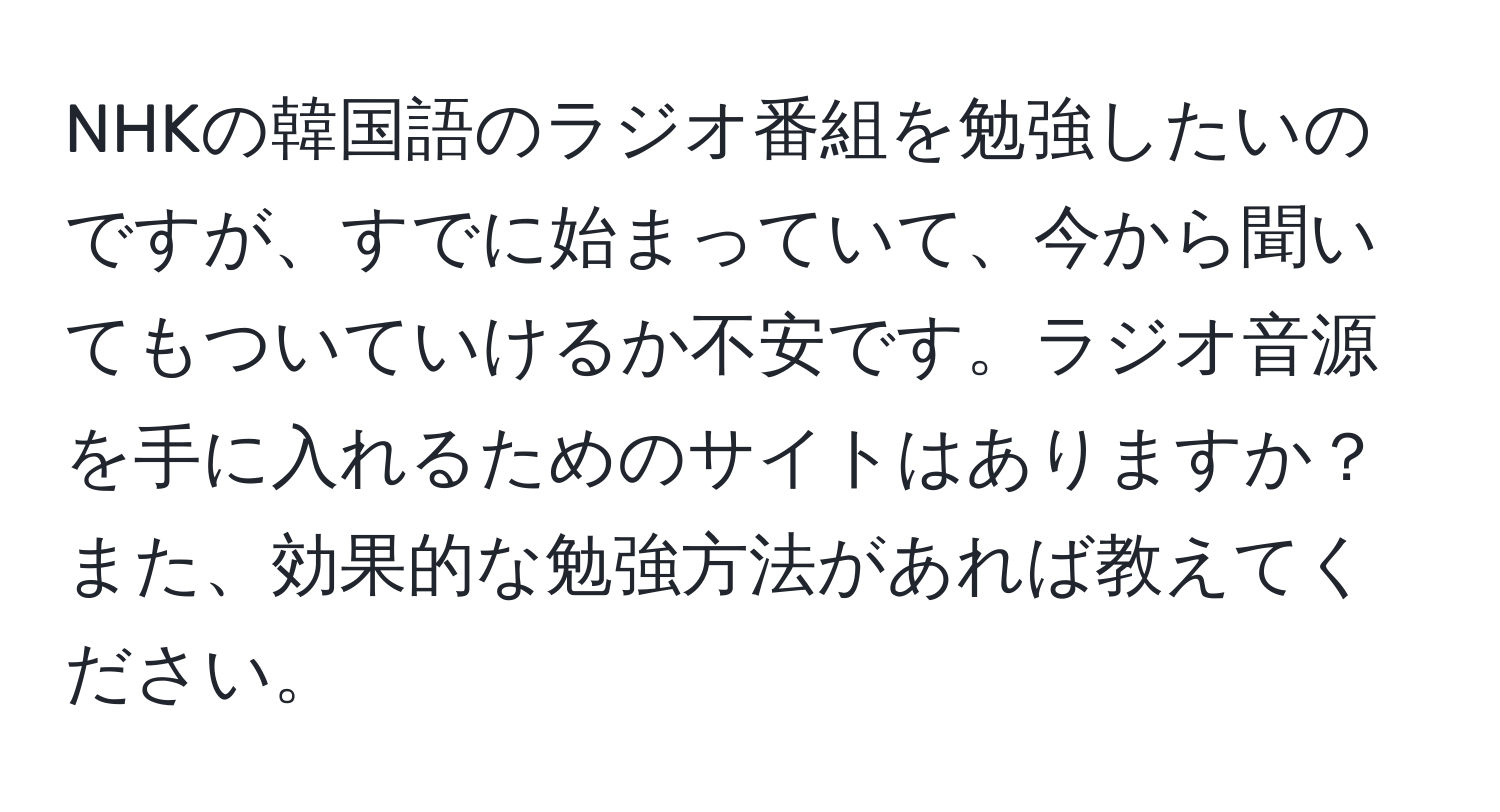 NHKの韓国語のラジオ番組を勉強したいのですが、すでに始まっていて、今から聞いてもついていけるか不安です。ラジオ音源を手に入れるためのサイトはありますか？また、効果的な勉強方法があれば教えてください。