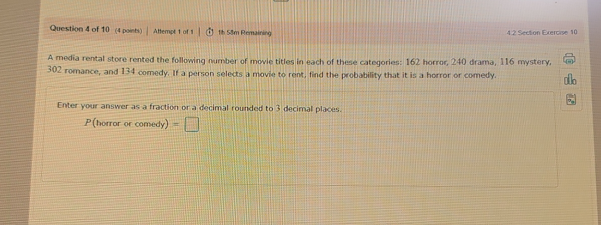 Attempt 1 of 1 1h 58m Remaining 4.2 Section Exercise 10 
A media rental store rented the following number of movie titles in each of these categories: 162 horror, 240 drama, 116 mystery,
302 romance, and 134 comedy. If a person selects a movie to rent, find the probability that it is a horror or comedy. 
Enter your answer as a fraction or a decimal rounded to 3 decimal places. 
P(horror or comedy) =□