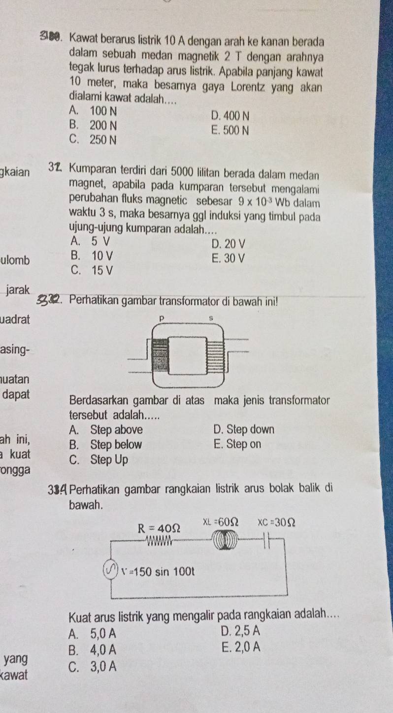 Kawat berarus listrik 10 A dengan arah ke kanan berada
dalam sebuah medan magnetik 2 T dengan arahnya
tegak lurus terhadap arus listrik. Apabila panjang kawat
10 meter, maka besarnya gaya Lorentz yang akan
dialami kawat adalah....
A. 100 N D. 400 N
B. 200 N
E. 500 N
C. 250 N
gkaian 32 Kumparan terdiri dari 5000 lilitan berada dalam medan
magnet, apabila pada kumparan tersebut mengalami
perubahan fluks magnetic sebesar 9* 10^(-3) Wb dalam
waktu 3 s, maka besarnya ggl induksi yang timbul pada
ujung-ujung kumparan adalah....
A. 5 V D. 20 V
ulomb B. 10 V E. 30 V
C. 15 V
jarak 2. Perhatikan gambar transformator di bawah ini!
uadrat 
asing-
uatan
dapat Berdasarkan gambar di atas maka jenis transformator
tersebut adalah.....
A. Step above D. Step down
ah ini, B. Step below E. Step on
a kuat C. Step Up
ongga
33A Perhatikan gambar rangkaian listrik arus bolak balik di
bawah.
Kuat arus listrik yang mengalir pada rangkaian adalah....
A. 5,0 A D. 2,5 A
yang B. 4,0 A
E. 2,0 A
kawat C. 3,0 A