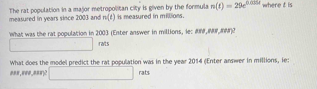 The rat population in a major metropolitan city is given by the formula n(t)=29e^(0.035t) where t is 
measured in years since 2003 and n(t) is measured in millions. 
What was the rat population in 2003 (Enter answer in millions, ie: ###,###,###)? 
□ rats 
What does the model predict the rat population was in the year 2014 (Enter answer in millions, ie: 
###, ### ,###)? □ || rats