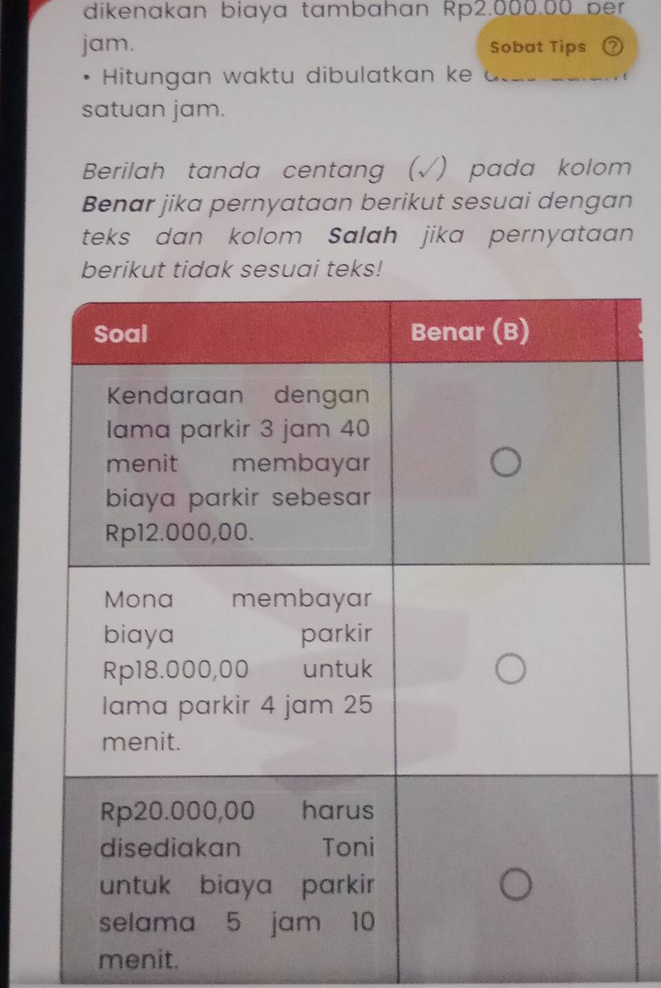 dikenakan biaya tambahan Rp2.000.00 ber 
jam. Sobat Tips 
Hitungan waktu dibulatkan ke 
satuan jam. 
Berilah tanda centang (√) pada kolom 
Benar jika pernyataan berikut sesuai dengan 
teks dan kolom Salah jika pernyataan 
berikut tidak sesuai teks! 
menit.