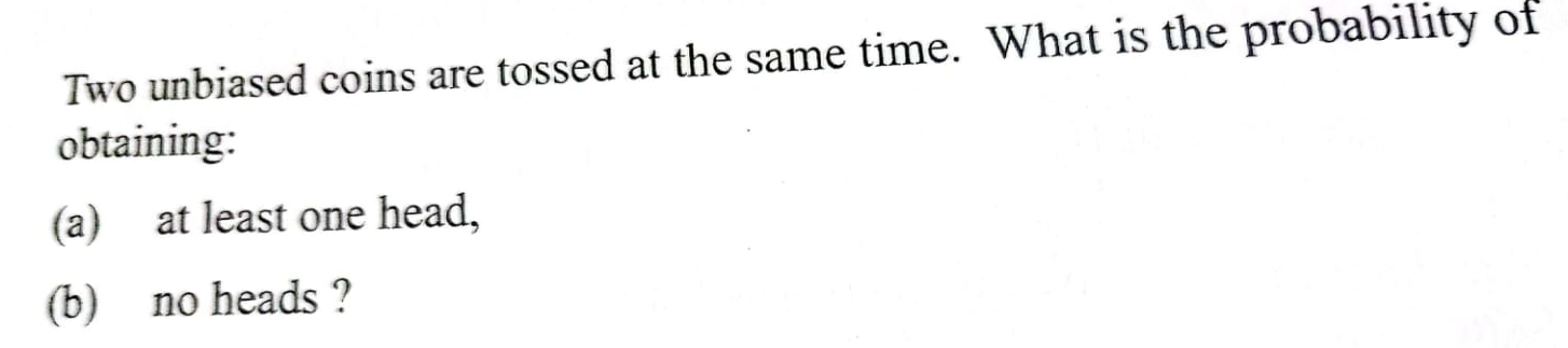 Two unbiased coins are tossed at the same time. What is the probability of 
obtaining: 
(a) at least one head, 
(b) no heads ?