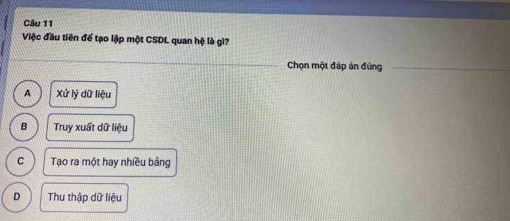 Việc đầu tiên để tạo lập một CSDL quan hệ là gì?
Chọn một đáp án đúng
A Xửứ lý dữ liệu
B Truy xuất dữ liệu
C Tạo ra một hay nhiều bảng
D Thu thập dữ liệu