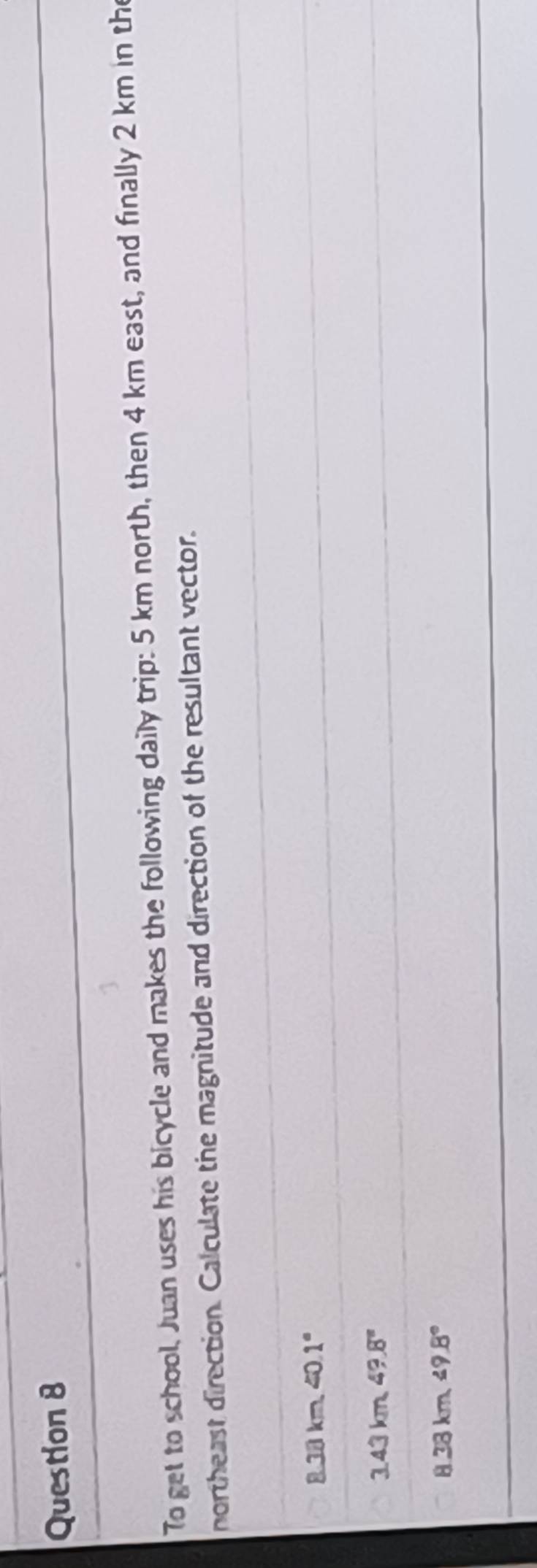 To get to school, Juan uses his bicycle and makes the following daily trip: 5 km north, then 4 km east, and finally 2 km in the
northeast direction. Calculate the magnitude and direction of the resultant vector.
8.38km<0.1°
3.43km49.8°
8.38km≤ 9.8°