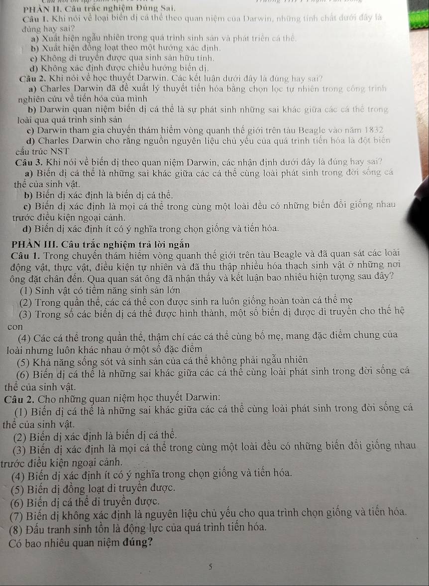 PHẢN II. Câu trắc nghiệm Đúng Sai,
Câu I. Khi nói về loại biển dị cá thể theo quan niệm của Darwin, những tính chất dưới đây là
đúng hay sai?
) Xuất hiện ngẫu nhiên trong quá trình sinh sản và phát triển cá thể.
b) Xuất hiện đồng loạt theo một hướng xác định.
c) Không di truyền được qua sinh sản hữu tính.
d) Không xác định được chiều hướng biến dị.
Câu 2. Khi nói về học thuyết Darwin. Các kết luận dưới đây là đúng hay sai?
a) Charles Darwin đã đề xuất lý thuyết tiến hóa bằng chọn lọc tự nhiên trong công trình
nghiên cứu về tiến hóa của mình
b) Darwin quan niệm biến dị cá thể là sự phát sinh những sai khác giữa các cá thể trong
loài qua quá trình sinh sản
c) Darwin tham gia chuyến thám hiểm vòng quanh thế giới trên tàu Beagle vào năm 1832
d) Charles Darwin cho rằng nguồn nguyên liệu chủ yếu của quá trình tiến hóa là đột biển
cầu trúc NST
Câu 3. Khi nói về biến dị theo quan niệm Darwin, các nhận định dưới đây là đúng hay sai?
a) Biến dị cá thể là những sai khác giữa các cá thể cùng loài phát sinh trong đời sống cá
thể của sinh vật.
b) Biến dị xác định là biến dị cá thể.
c) Biến dị xác định là mọi cá thể trong cùng một loài đều có những biến đổi giống nhau
trước điều kiện ngoại cảnh.
d) Biến dị xác định ít có ý nghĩa trong chọn giống và tiến hóa.
PHÀN III. Câu trắc nghiệm trả lời ngắn
Câu 1. Trong chuyến thám hiểm vòng quanh thế giới trên tàu Beagle và đã quan sát các loài
động vật, thực vật, điều kiện tự nhiên và đã thu thập nhiều hóa thạch sinh vật ở những nơi
ông đặt chân đến. Qua quan sát ông đã nhận thấy và kết luận bao nhiêu hiện tượng sau đây?
(1) Sinh vật có tiềm năng sinh sản lớn
(2) Trong quần thể, các cá thể con được sinh ra luôn giống hoàn toàn cá thể mẹ
(3) Trong số các biến dị cá thể được hình thành, một số biến dị được di truyền cho thế hệ
con
(4) Các cá thể trong quần thể, thậm chí các cá thể cùng bố mẹ, mang đặc điểm chung của
loài nhưng luôn khác nhau ở một số đặc điểm
(5) Khả năng sống sót và sinh sản của cá thể không phải ngẫu nhiên
(6) Biến dị cá thể là những sai khác giữa các cá thể cùng loài phát sinh trong đời sống cá
thể của sinh vật.
Câu 2. Cho những quan niệm học thuyết Darwin:
(1) Biến dị cá thể là những sai khác giữa các cá thể cùng loài phát sinh trong đời sống cá
thể của sinh vật.
(2) Biến dị xác định là biến đị cá thể.
(3) Biến dị xác định là mọi cá thể trong cùng một loài đều có những biến đổi giống nhau
trước điều kiện ngoại cảnh.
(4) Biến dị xác định ít có ý nghĩa trong chọn giống và tiến hóa.
(5) Biến dị đồng loạt di truyền được.
(6) Biến dị cá thể di truyền được.
(7) Biến dị không xác định là nguyên liệu chủ yếu cho qua trình chọn giống và tiến hóa.
(8) Đấu tranh sinh tồn là động lực của quá trình tiến hóa.
Có bao nhiêu quan niệm đúng?
5