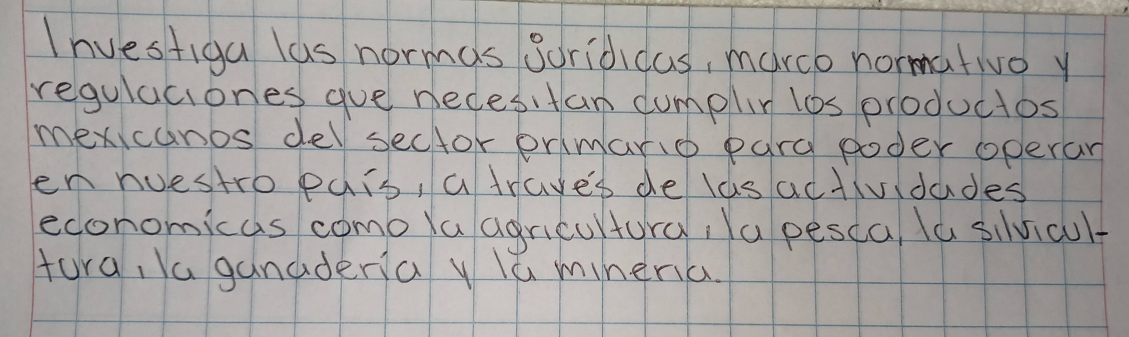 Ihvestiga las normas Soridicas, march normatwo y 
regulaciones gue necesitan dumplin los productos 
mexicanos delsector ermand pard poder operan 
en nuestro pais, a trave's de las actividades 
economicas como la agricultury; a pesca, la sivicult 
tura, Ya ganadera y la mineria.