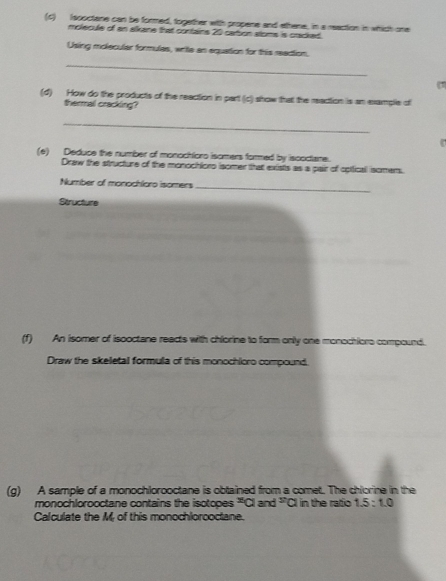 Isooctane can be formed, together with propene and ethene, in a reaction in which one 
molecule of an slkane that contains 20 cation stoms is cracked. 
Using molecular formules, write an equation for this reaction, 
_ 
( 
(d) How do the products of the reaction in part (c) show that the reaction is an example of 
thermal cracking? 
_ 

(e) Deduce the number of monochloro isomers formed by iscoctane. 
Draw the structure of the monochloro isomer that exists as a pair of cotticall isomem. 
Number of monochloro isomers 
_ 
Structure 
(f) An isomer of isooctane reacts with chiorine to form only one monochiors compound. 
Draw the skeletal formula of this monochloro compound. 
(g) A sample of a monochlorooctane is obtained from a comet. The chlorine in the 
monochlorooctane contains the isotopes^(π)and^(π)a in the ratio 1.5:1.0
Calculate the M of this monochlorooctane.