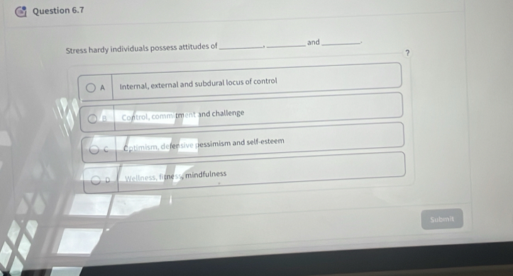 Stress hardy individuals possess attitudes of_ _and_ .
？
A Internal, external and subdural locus of control
B Control, commitment and challenge
C Optimism, defensive pessimism and self-esteem
D Wellness, firness, mindfulness
Submit