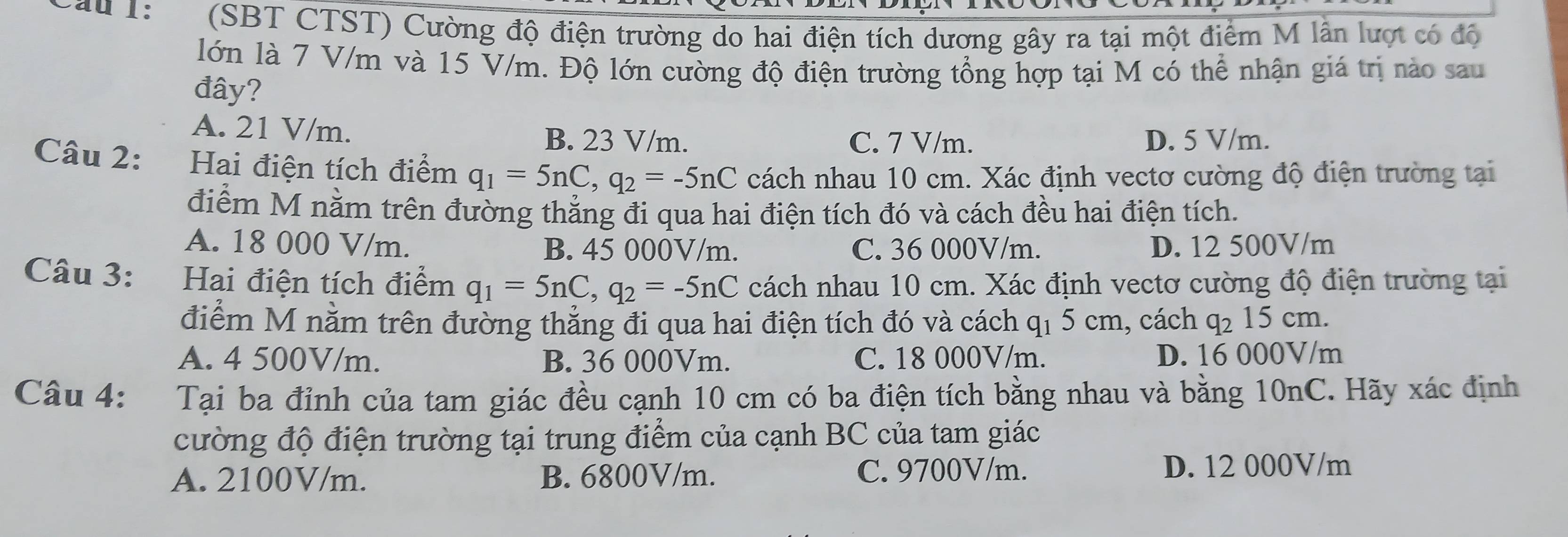 Cau 1: (SBT CTST) Cường độ điện trường do hai điện tích dương gây ra tại một điểm M lần lượt có độ
lớn là 7 V/m và 15 V/m. Độ lớn cường độ điện trường tổng hợp tại M có thể nhận giá trị nào sau
đây?
A. 21 V/m. B. 23 V/m. D. 5 V/m.
C. 7 V/m.
Câu 2: :Hai điện tích điểm q_1=5nC, q_2=-5nC cách nhau 10 cm. Xác định vectơ cường độ điện trường tại
điểm M nằm trên đường thẳng đi qua hai điện tích đó và cách đều hai điện tích.
A. 18 000 V/m. B. 45 000V/m. C. 36 000V/m. D. 12 500V/m
Câu 3: Hai điện tích điểm q_1=5nC, q_2=-5nC cách nhau 10 cm. Xác định vectơ cường độ điện trường tại
điểm M nằm trên đường thẳng đi qua hai điện tích đó và cách q₁ 5 cm, cách q_2 15 cm.
A. 4 500V/m. B. 36 000Vm. C. 18 000V/m. D. 16 000V/m
Câu 4: Tại ba đỉnh của tam giác đều cạnh 10 cm có ba điện tích bằng nhau và bằng 10nC. Hãy xác định
cường độ điện trường tại trung điểm của cạnh BC của tam giác
A. 2100V/m. B. 6800V/m. C. 9700V/m. D. 12 000V/m