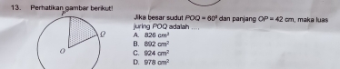 Perhatikan camber berikut Jika besar sudut POQ=60° dan panjang OP=42cm , maka luas
juring POQ adalah

A. 826cm^2
B. 892cm^2
C. 924cm^2
D. 978cm^2