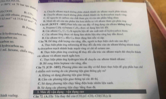 enensensen
180°C và 70 bar tạo thành
A. Chuyển alkane mạch không phân nhánh thành các alkane mạch phần nhành
H₃COOH. D, CO_2 B. Chuyển alkane mạch không phân nhánh thành các hydrocarbon mạch vòng
các chât cthane, propane, but
C. Số nguyên tử carbon của chất tham gia và của sản phẩm bằng nhau.
5kJmol^(-1) và 3536 kJ mol! . k
D. Nhiệt độ sôi của sản phẩm lớn hơn nhiều so với alkane tham gia phân ứng.
Câu 69. [KNTT - SBT] Phát biểu nào sau đây về ứng dụng của alkane không đùng?
A. Propane C5Hs và butane C₄H₁ được sử dụng làm khi đốt.
ne. D. Pentane B. Các alkane C_6,C_7. Cs là nguyên liệu để sân xuất một số hydrocarbon thơm
n là hydrocarbon no.
C. Các alkane lóng được sử dụng làm nhiên liệu như xăng hay dầu diesel.
Irocarbon no. D. Các alkane từ C_1 * đến   a được đùng làm nên và sáp.
carbon no.  Câu 70. Để tăng chất lượng của xãng, dầu, người ta thực hiện cách nào sau đây?
A. Thực hiện phân ứng reforming để thay đổi cầu trúc của các alkane không nhành thành
hydrocarbon no. hydrocarbon mạch nhánh hoặc mạch vòng có chi số octane cao.
1 mL hexane, chiều sáng B. Thực hiện phân ứng cracking để thay đổi cầu trúc các alkane mạch dài chuyên thành
các alkene và alkane mạch ngắn hơn
C. Thực hiện phân ứng hydrogen hóa để chuyển các alkene thành alkane.
D. Bồ sung thêm heptane vào xãng, đầu,
Câu 71. [CD - SBT]. Phương pháo nào sau đây có thể được thực hiện đề góp phần hạn chế
ô nhiễm môi trường do các phương tiện giao thông gây ra?
A. Không sứ dụng phương tiện giao thông.
B. Cẩm các phương tiện giao thông tại các đô thị.
C. Sứ dụng phương tiện chạy bằng điện hoặc nhiên liệu xanh.
D. Sứ dụng các phương tiện chạy bằng than đá.
3. Mức độ vận dụng - vận dụng cao
hình vuông. Câu 72. (A.13) : Tên thay thể cia(CH_3)_3C-CH_2-CH(CH_3)_2li