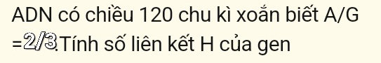 ADN có chiều 120 chu kì xoắn biết A/G 
= 2/3 Tính số liên kết H của gen