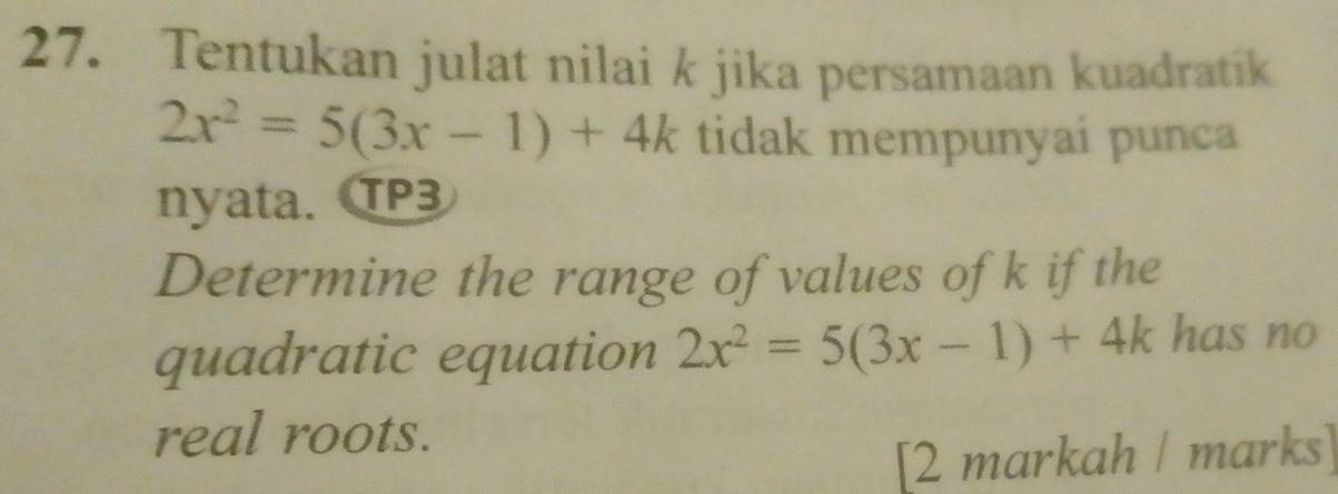 Tentukan julat nilai k jika persamaan kuadratík
2x^2=5(3x-1)+4k tidak mempunyai punca 
nyata. TP3 
Determine the range of values ofk if the 
quadratic equation 2x^2=5(3x-1)+4k has no 
real roots. 
[2 markah / marks]