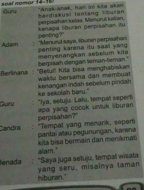 soal nomor 14-16! 
Guru : “Anak-anak, hari ini kita akan 
berdiskusi tentang liburan 
perpisahan kelas. Menurut kalian, 
kenapa liburan perpisahan itu 
penting?" 
Adam : “Menurut saya, liburan perpisahan 
penting karena itu saat yang 
menyenangkan sebelum kita 
berpisah dengan teman-teman." 
Berlinana : “Betul! Kita bisa menghabiskan 
waktu bersama dan membuat 
kenangan indah sebelum pindah 
ke sekolah baru." 
Guru : “Iya, setuju. Lalu, tempat seperti 
apa yang cocok untuk liburan 
perpisahan?" 
Candra : “Tempat yang menarik, seperti 
pantai atau pegunungan, karena 
kita bisa bermain dan menikmati 
alam." 
Denada : "Saya juga setuju, tempat wisata 
yang seru, misalnya taman 
hiburan."