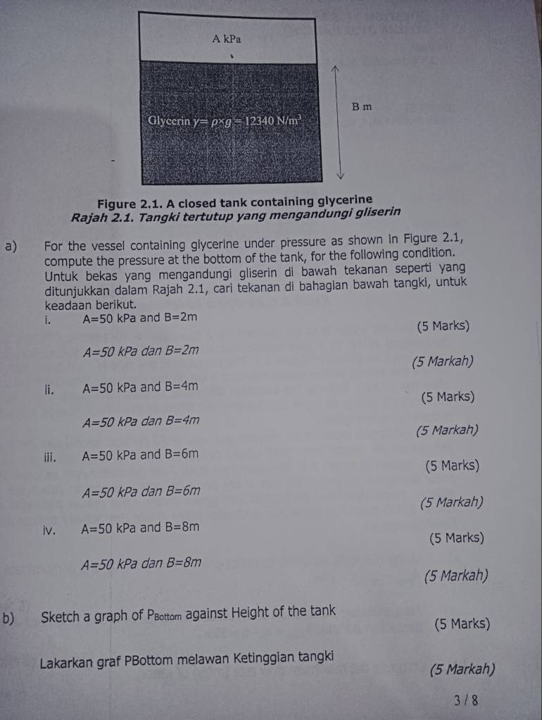 A kPa 
B m 
Glycerin y=rho * g=12340N/m^3
Figure 2.1. A closed tank containing glycerine 
Rajah 2.1. Tangki tertutup yang mengandungi gliserin 
a) For the vessel containing glycerine under pressure as shown in Figure 2.1, 
compute the pressure at the bottom of the tank, for the following condition. 
Untuk bekas yang mengandungi gliserin di bawah tekanan seperti yan 
ditunjukkan dalam Rajah 2.1, cari tekanan di bahagian bawah tangki, untuk 
keadaan berikut. 
i. A=50kPa and B=2m
(5 Marks)
A=50kPa dan B=2m
(5 Markah) 
i. A=50kPa and B=4m
(5 Marks)
A=50kPa dan B=4m
(5 Markah) 
ⅲ. A=50kPa and B=6m
(5 Marks)
A=50kPa dan B=6m
(5 Markah) 
iv. A=50kPa and B=8m
(5 Marks)
A=50kPa dan B=8m
(5 Markah) 
b) Sketch a graph of PBottom against Height of the tank 
(5 Marks) 
Lakarkan graf PBottom melawan Ketinggian tangki 
(5 Markah) 
3 / 8