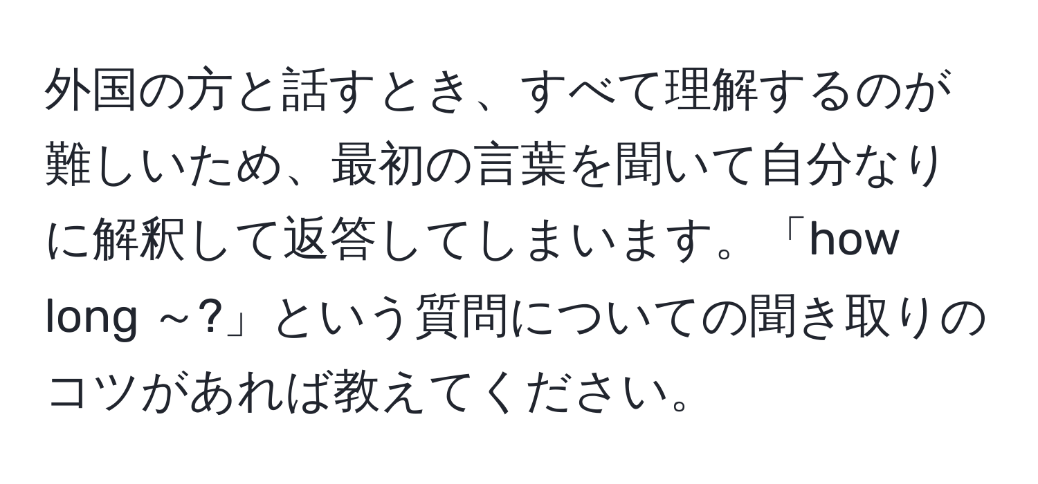 外国の方と話すとき、すべて理解するのが難しいため、最初の言葉を聞いて自分なりに解釈して返答してしまいます。「how long ～?」という質問についての聞き取りのコツがあれば教えてください。