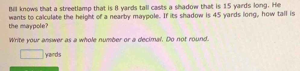 Bill knows that a streetlamp that is 8 yards tall casts a shadow that is 15 yards long. He 
wants to calculate the height of a nearby maypole. If its shadow is 45 yards long, how tall is 
the maypole? 
Write your answer as a whole number or a decimal. Do not round.
□ yards