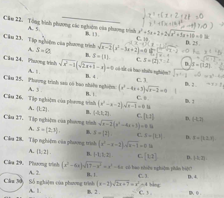 Tổng bình phương các nghiệm của phương trình x^2+5x+2+2sqrt(x^2+5x+10)=0 1
A. 5 B. 13 . C. 10
Câu 23. Tập nghiệm của phương trình sqrt(x-2)(x^2-3x+2)=0 1-1
D. 25 .
A. S=varnothing . B. S= 1 . C. S= 2 D. S=(1,2).
Câu 24. Phương trình sqrt(x^2-1)(sqrt(2x+1)-x)=0 có tất cả bao nhiêu nghiệm?
A. 1 . B. 4 . C. 3.
Câu 25, Phương trình sau có bao nhiêu nghiệm: (x^2-4x+3)sqrt(x-2)=0 D. 2 .
A. 3 . B. 1. C. 0 .
Câu 26. Tập nghiệm của phương trình (x^2-x-2).sqrt(x-1)=0 là
D. 2
A.  1;2 .
B.  -1;1;2 . C. [1;2]. D. (-1;2)
Câu 27. Tập nghiệm của phương trình sqrt(x-2)(x^2-4x+3)=0 là
A. S= 2;3 . B. S= 2 . C. S=(1;3). D、 S= 1,2,3 .
Câu 28. Tập nghiệm của phương trình (x^2-x-2).sqrt(x-1)=0
A. (1;2).
B. (-1;1;2]. C. [1;2]. D. [-1;2]
Câu 29. Phương trình (x^2-6x)sqrt(17-x^2)=x^2-6x có bao nhiêu nghiệm phản biệt?
A. 2. B. 1. C. 3. D. 4.
Câu 30  Số nghiệm của phương trình (x-2)sqrt(2x+7)=x^2-4 bằng:
A. 1. B. 2 . C. 3 . D. 0 .