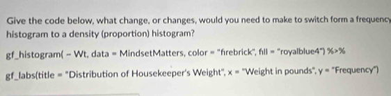 Give the code below, what change, or changes, would you need to make to switch form a frequency 
histogram to a density (proportion) histogram? 
gf_histogram( - Wt, data = MindsetMatters, color = ''frebrick", f_1||= “royalblue4”) % >%
gf_labs(title = "Distribution of Housekeeper's Weight", x= ''Weight in pounds'', y= "Frequency")