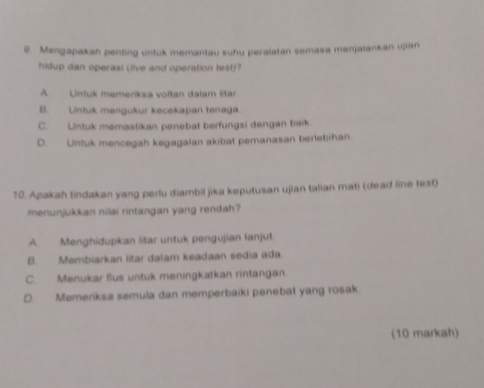 Mengapakah penting untuk memantau suhu peralatan semasa menjalankan ujian
hidup dan operasi (live and operation test)?
A Untuk memeriksa voltan dalam litar
B. Untuk mengukur kecekapan tenaga.
C. Untuk memastikan penebat berfungsi dengan baik.
D. Untuk mencegah kegagalan akibat pemanasan berlebihan
10. Apakah tindakan yang perlu diambil jika keputusan ujian talian mati (dead lie test)
menunjukkan nilai rintangan yang rendah?
A. Menghidupkan litar untuk pengujian lanjut
B. Membiarkan litar dalam keadaan sedia ada
C. Menukar fius untuk meningkatkan rintangan.
D. Memeriksa semula dan memperbaiki penebat yang rosak
(10 markah)