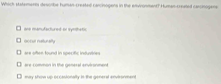 Which statements describe human-created carcinogens in the environment? Human-created carcinogens:
are manufactured or synthetic
occur naturally
are often found in specific industries
are common in the general environment
may show up occasionally in the general environment