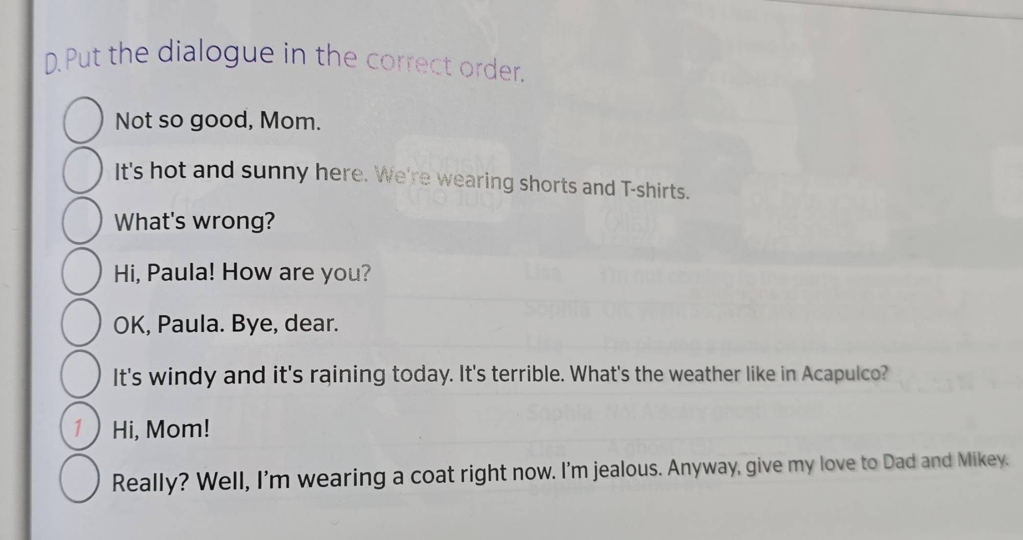 Put the dialogue in the correct order. 
Not so good, Mom. 
It's hot and sunny here. We're wearing shorts and T-shirts. 
What's wrong? 
Hi, Paula! How are you? 
OK, Paula. Bye, dear. 
It's windy and it's raining today. It's terrible. What's the weather like in Acapulco? 
1 Hi, Mom! 
Really? Well, I'm wearing a coat right now. I'm jealous. Anyway, give my love to Dad and Mikey.