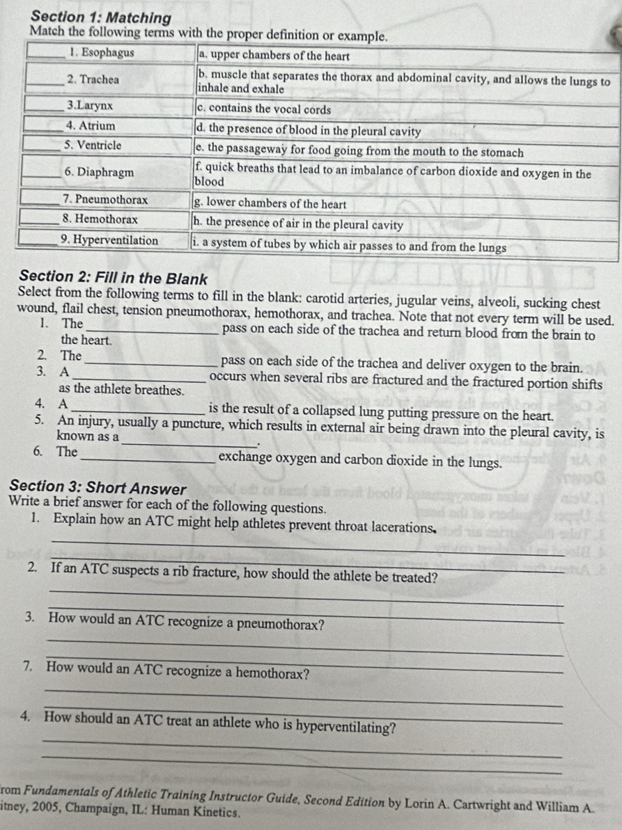 Matching 
Match the following terms with the proper definition 
o 
Section 2: Fill in the Blank 
Select from the following terms to fill in the blank: carotid arteries, jugular veins, alveoli, sucking chest 
wound, flail chest, tension pneumothorax, hemothorax, and trachea. Note that not every term will be used. 
1. The_ pass on each side of the trachea and return blood from the brain to 
the heart. 
2. The_ pass on each side of the trachea and deliver oxygen to the brain. 
3. A_ occurs when several ribs are fractured and the fractured portion shifts 
as the athlete breathes. 
4. A _is the result of a collapsed lung putting pressure on the heart. 
_ 
5. An injury, usually a puncture, which results in external air being drawn into the pleural cavity, is 
known as a 
. 
6. The_ exchange oxygen and carbon dioxide in the lungs. 
Section 3: Short Answer 
Write a brief answer for each of the following questions. 
_ 
1. Explain how an ATC might help athletes prevent throat lacerations. 
_ 
_ 
2. If an ATC suspects a rib fracture, how should the athlete be treated? 
_ 
_ 
3. How would an ATC recognize a pneumothorax? 
_ 
7. How would an ATC recognize a hemothorax? 
_ 
_ 
_ 
4. How should an ATC treat an athlete who is hyperventilating? 
_ 
rom Fundamentals of Athletic Training Instructor Guide, Second Edition by Lorin A. Cartwright and William A. 
itney, 2005, Champaign, IL: Human Kinetics.