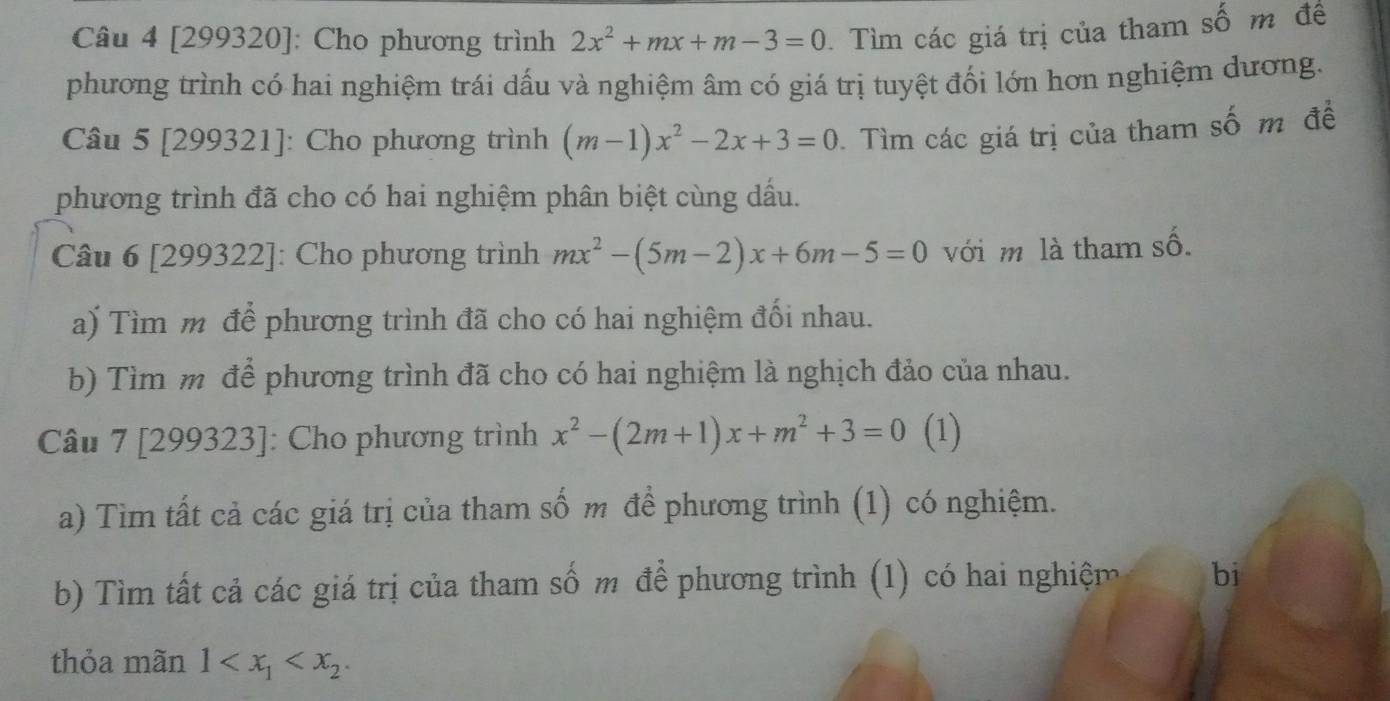 [299320]: Cho phương trình 2x^2+mx+m-3=0 Tìm các giá trị của tham số m để 
phương trình có hai nghiệm trái dấu và nghiệm âm có giá trị tuyệt đối lớn hơn nghiệm dương. 
Câu 5 [299321]: Cho phương trình (m-1)x^2-2x+3=0. Tìm các giá trị của tham số m đề 
phương trình đã cho có hai nghiệm phân biệt cùng dầu. 
Câu 6 [299322]: Cho phương trình mx^2-(5m-2)x+6m-5=0 với m là tham số. 
a) Tìm m để phương trình đã cho có hai nghiệm đối nhau. 
b) Tìm m để phương trình đã cho có hai nghiệm là nghịch đảo của nhau. 
Câu 7 [299323]: Cho phương trình x^2-(2m+1)x+m^2+3=0 (1) 
a) Tìm tất cả các giá trị của tham số m để phương trình (1) có nghiệm. 
b) Tìm tất cả các giá trị của tham số m để phương trình (1) có hai nghiệm bi 
thỏa mãn 1 .