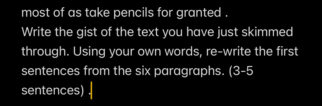 most of as take pencils for granted . 
Write the gist of the text you have just skimmed 
through. Using your own words, re-write the first 
sentences from the six paragraphs. (3-5 
sentences)