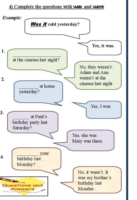 Complete the questions with was and were
Example:
Was it cold yesterday?
Yes, it was.
1.
_
at the cinema last night?
No, they weren’t.
Adam and Ann
2. weren’t at the
_
at home cinema last night.
yesterday?
Yes, I was.
3.
_
at Paul's
birthday party last
Saturday?
Yes, she was.
Mary was there.
_your
4. bithday last
Monday?
No, it wasn’t. It
was my brother 's
Questions and birthday last
Answers Mondav.