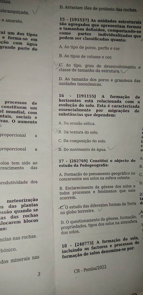 cinza. D. Arrastam iões de potássio das rochas.
esbranquiçada.
15 - [191537] As unidades estruturais
e amarelo. são agregados que apresentam formas
e tamanhos definidos, comportando-se
como partes individualizadas que
tui um dos tipos podem ser classificadas quanto:
e forma-se em
ação com água
grande parte do A. Ao tipo de poros, perfis e cor.
B. Ao tipos de volume e cor.
C. Ao tipo, grau de desenvolvimento e
classe de tamanho da estrutura.
D. Ao tamanho dos poros e grandeza das
unidades taxonómicas.
16 - [191155] A formação de
horizontes está relacionada com a
processos de evolução do solo. Esta é caracterizada
constituem um essencialmente por migrações de
el mundial, com substâncias que dependem:
ntais, sociais e
ivas. O aumento A. Da erosão eólica.
B. Da textura do solo.
proporcional a
C. Da composição do solo.
proporcional a D. Do movimento da água. 0
olos tem sido ao 17 - [202769] Constitui o objecto de A.
rescimento das estudo da Pedogeografa: B.
A. Formação do pensamento geográfico no
rodutividade dos concernente aos solos na esfera celeste. C.
D.
B. Esclarecimento da génese dos solos e
todos processos e fenómenos que nele
meteorização ocorrem. 21
ta
s das plantas
essão quando se C. O estudo das diferentes formas da Terra d
as das rochas no globo terrestre.
;locarem blocos D. O questionamento da génese, formação, "
no:
propriedades, tipos dos solos na atmosfera
ncias nas rochas. dos solos.
bónico. 18 - [240773] A formação do solo,
dos minerais nas incluindo os factores e processos de
formação de solos denomina-se por:
CR - Pemba/2022
3