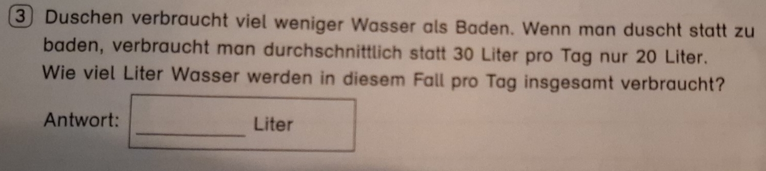 ③ Duschen verbraucht viel weniger Wasser als Baden. Wenn man duscht statt zu 
baden, verbraucht man durchschnittlich statt 30 Liter pro Tag nur 20 Liter. 
Wie viel Liter Wasser werden in diesem Fall pro Tag insgesamt verbraucht? 
Antwort: _Liter