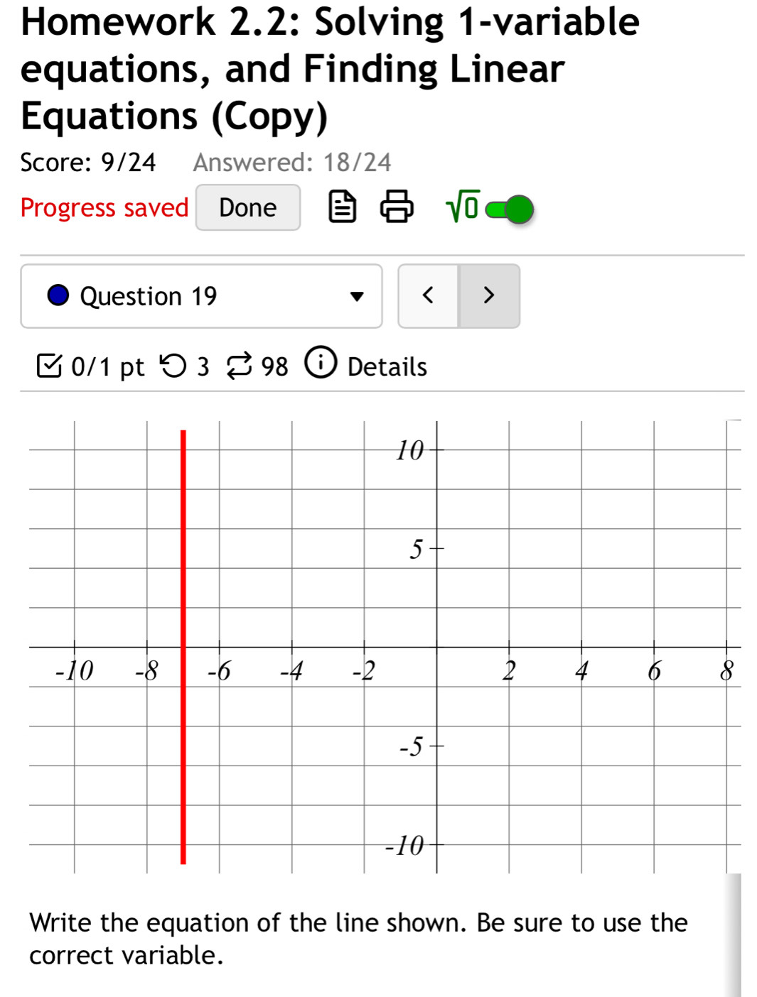 Homework 2.2: Solving 1-variable 
equations, and Finding Linear 
Equations (Copy) 
Score: 9/24 Answered: 18/24 
Progress saved Done sqrt(0) 
Question 19 < > 
0/1 ptつ 3 98 ⓘ Details 
Write the equation of the line shown. Be sure to use the 
correct variable.