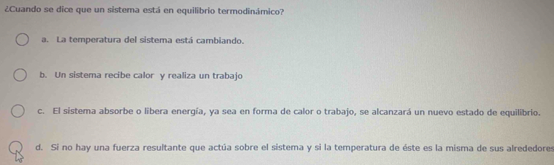 ¿Cuando se dice que un sistema está en equilibrio termodinámico?
a. La temperatura del sistema está cambiando.
b. Un sistema recibe calor y realiza un trabajo
c. El sistema absorbe o libera energía, ya sea en forma de calor o trabajo, se alcanzará un nuevo estado de equilibrio.
d. Si no hay una fuerza resultante que actúa sobre el sistema y si la temperatura de éste es la misma de sus alrededores