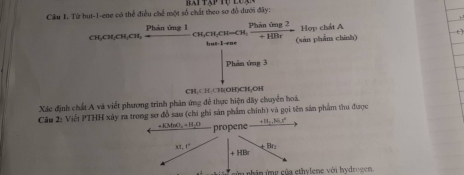 BAIT AP 
Câu 1. Từ but-1-ene có thể điều chế một số chất theo sơ đồ dưới đây: 
_CH_3CH_2CH_2CH_hiniClCH_3CH_2CH=CH_2 Phinimg2/+HBr  Hợp chất A 
hut-1. e (sản phẩm chính) 
Phản ứng 3
CH_3CH_2CH(OH) CH₂OH
Xác định chất A và viết phương trình phản ứng để thực hiện dãy chuyển hoá. 
Câu 2: Viết PTHH xảy ra trong sơ đồ sau (chỉ ghi sản phẩm chính) và gọi tên sản phẩm thu được
+KMnO_4+H_2O propene +H_2, Ni, t^0
xt, t°
+Br_2
+HBr
cứu phản ứng của ethylene với hydrogen.