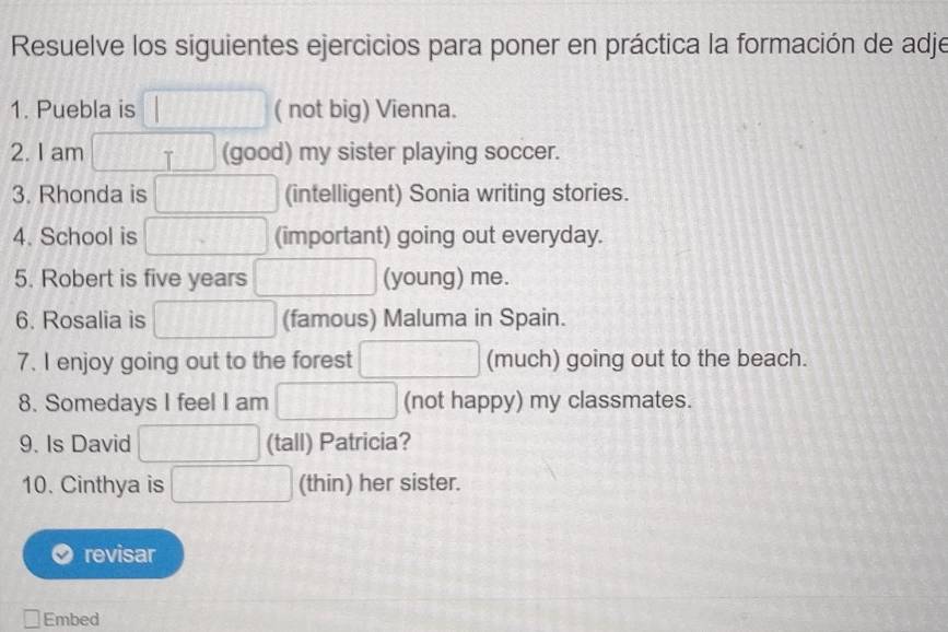 Resuelve los siguientes ejercicios para poner en práctica la formación de adje 
1. Puebla is ( not big) Vienna. 
2. I am T (good) my sister playing soccer. 
3. Rhonda is (intelligent) Sonia writing stories. 
4. School is (important) going out everyday. 
5. Robert is five years (young) me. 
6. Rosalia is (famous) Maluma in Spain. 
7. I enjoy going out to the forest (much) going out to the beach. 
8. Somedays I feel I am (not happy) my classmates. 
9. Is David (tall) Patricia? 
10. Cinthya is (thin) her sister. 
revisar 
Embed