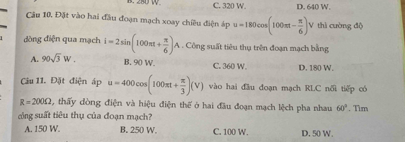 B. 280 W C. 320 W. D. 640 W.
Câu 10. Đặt vào hai đầu đoạn mạch xoay chiều điện áp u=180cos (100π t- π /6 ) V thì cường độ
1 dòng điện qua mạch i=2sin (100π t+ π /6 )A. Công suất tiêu thụ trên đoạn mạch bằng
A. 90sqrt(3)W. B. 90 W. C. 360 W. D. 180 W.
Câu 11. Đặt điện áp u=400cos (100π t+ π /3 )(V) vào hai đầu đoạn mạch RLC nối tiếp có
R=200Omega , thấy dòng điện và hiệu điện thế ở hai đầu đoạn mạch lệch pha nhau 60°. Tìm
công suất tiêu thụ của đoạn mạch?
A. 150 W. B. 250 W. C. 100 W. D. 50 W.