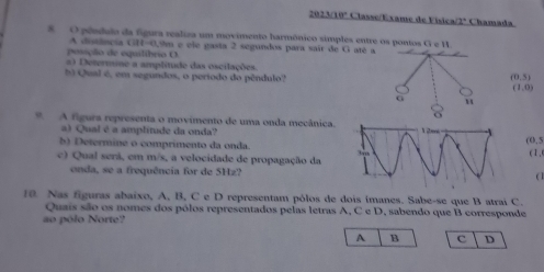 2023/10ª Classe/Exame de Vísica/2ª Chamada 
8 O pêndulo da figura realiza um movimento harmônico simples entre os pontos G e H
A distênçia 1,114·s 0,9m e ele gasta 2 segundos para sair de G até a 
possção de equilibrio O 
#) Determine a amplitude das oscilações. 
b Qual é, em segundos, o período do pêndulo? (0,5)
(1,0)
G u 
A figura representa o movimento de uma onda mecânica. 
a) Qual é a amplitude da onda? 
b) Determine o comprimento da onda. 
(0.5
c) Qual serã, em m/s, a velocidade de propagação da( 1 , 
onda, se a frequência for de 5Hz?( 1 
10. Nas figuras abaixo, A, B, C e D representam pólos de dois imanes. Sabe-se que B atrai C. 
Quais são os nomes dos pólos representados pelas letras A, C e D, sabendo que B corresponde 
ao pólo Norte? 
A B c D