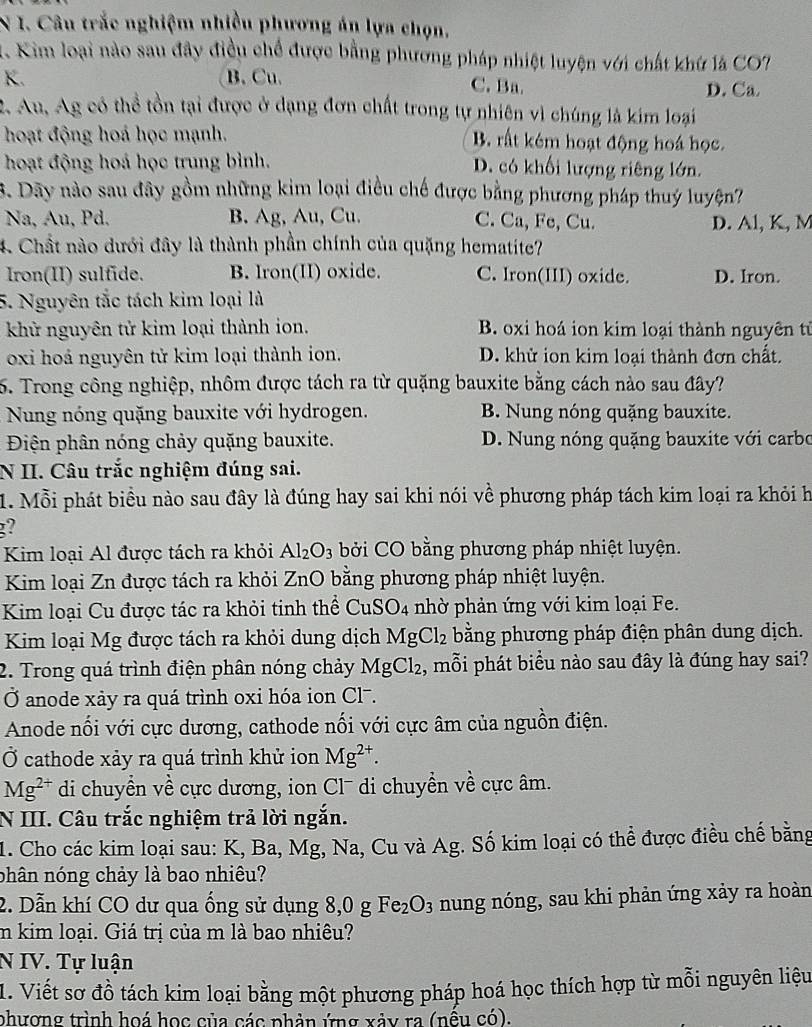 Câu trắc nghiệm nhiều phương án lựa chọn.
. Kim loại nào sau đây điều chế được bằng phương pháp nhiệt luyện với chất khứ là CO7
K. B. Cu. C. Ba. D. Ca
2. Au, Ag có thể tồn tại được ở dạng đơn chất trong tự nhiên vì chúng là kim loại
hoạt động hoá học mạnh. B. rất kém hoạt động hoá học.
hoạt động hoá học trung bình. D. có khối lượng riêng lớn.
3. Dãy nào sau đây gồm những kim loại điều chế được bằng phương pháp thuý luyện?
Na, Au, Pd. B. Ag, Au, Cu. C. Ca, Fe, Cu. D. Al, K, M
4 Chất nào dưới đây là thành phần chính của quặng hematite?
Iron(II) sulfide. B. Iron(II) oxide. C. Iron(III) oxide. D. Iron.
5. Nguyên tắc tách kim loại là
khử nguyên tử kim loại thành ion. B. oxi hoá ion kim loại thành nguyên tử
oxi hoá nguyên tử kim loại thành ion. D. khử ion kim loại thành đơn chất.
5. Trong công nghiệp, nhôm được tách ra từ quặng bauxite bằng cách nào sau đây?
Nung nóng quặng bauxite với hydrogen. B. Nung nóng quặng bauxite.
Điện phân nóng chảy quặng bauxite. D. Nung nóng quặng bauxite với carbo
N II. Câu trắc nghiệm đúng sai.
1. Mỗi phát biểu nào sau đây là đúng hay sai khi nói V ề phương pháp tách kim loại ra khỏi h
g?
Kim loại Al được tách ra khỏi Al_2O_3 bởi CO bằng phương pháp nhiệt luyện.
Kim loại Zn được tách ra khỏi ZnO bằng phương pháp nhiệt luyện.
Kim loại Cu được tác ra khỏi tinh thể Cu: SO_4 nhờ phản ứng với kim loại Fe.
Kim loại Mg được tách ra khỏi dung dịch MgCl_2 bằng phương pháp điện phân dung dịch.
2. Trong quá trình điện phân nóng chảy MgCl_2 , mỗi phát biểu nào sau đây là đúng hay sai?
Ở anode xày ra quá trình oxi hóa ion Clã.
Anode nổi với cực dương, cathode nổi với cực âm của nguồn điện.
Ở cathode xảy ra quá trình khử ion Mg^(2+).
Mg^(2+) di chuyển về cực dương, ion Cl- di chuyển về cực âm.
N III. Câu trắc nghiệm trả lời ngắn.
1. Cho các kim loại sau: K, Ba, Mg, Na, Cu và Ag. Số kim loại có thể được điều chế bằng
nhân nóng chảy là bao nhiêu?
2. Dẫn khí CO dư qua ống sử dụng 8,0 g Fe_2O_3 nung nóng, sau khi phản ứng xảy ra hoàn
im kim loại. Giá trị của m là bao nhiêu?
N IV. Tự luận
1. Viết sơ đồ tách kim loại bằng một phương pháp hoá học thích hợp từ mỗi nguyên liệu
phượng trình hoá học của các phản ứng xảy ra (nều có).